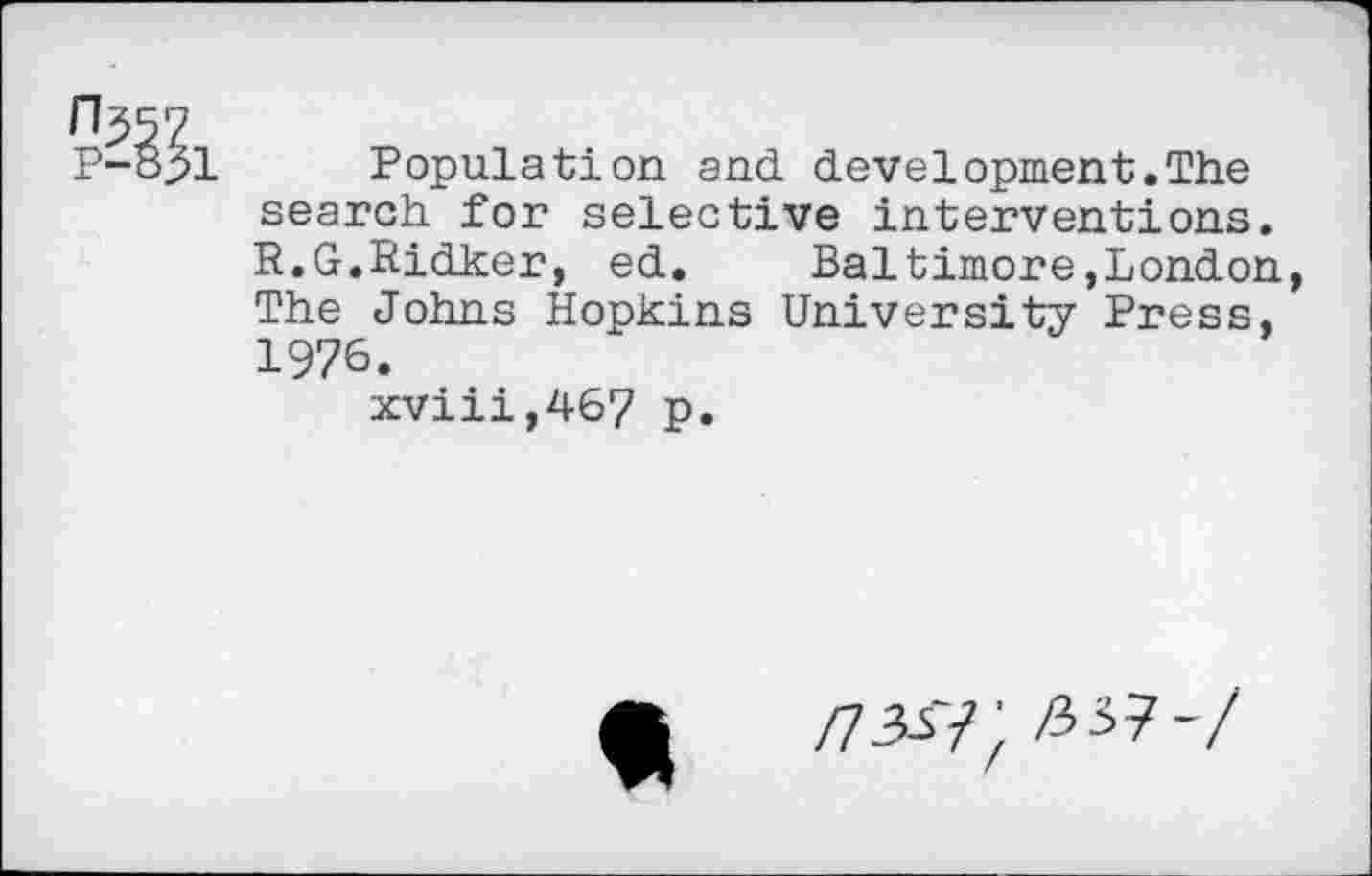 ﻿11^57
P-831 Population and development.The search for selective interventions. R.G.Ridker, ed. Baltimore,London, The Johns Hopkins University Press, 1976.
xviii,467 p.

/7W; Z337-/